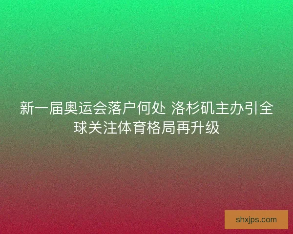 新一届奥运会落户何处 洛杉矶主办引全球关注体育格局再升级 新一届奥运会落户何处 洛杉矶主办引全球关注体育格局再升级