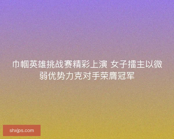 巾帼英雄挑战赛精彩上演 女子擂主以微弱优势力克对手荣膺冠军