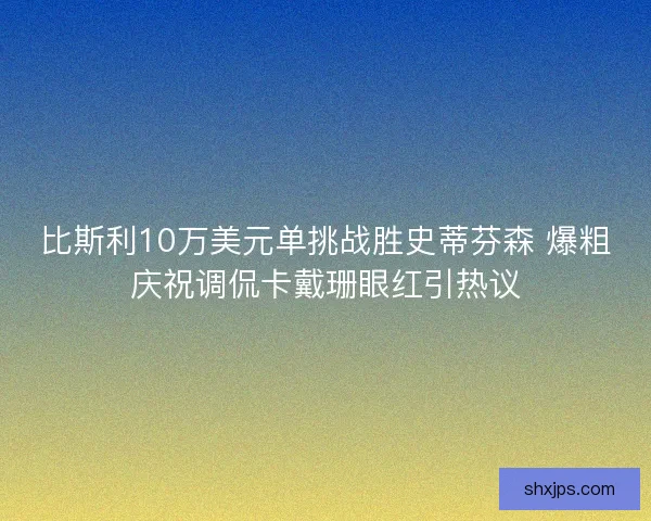比斯利10万美元单挑战胜史蒂芬森 爆粗庆祝调侃卡戴珊眼红引热议 比斯利10万美元单挑战胜史蒂芬森 爆粗庆祝调侃卡戴珊眼红引热议