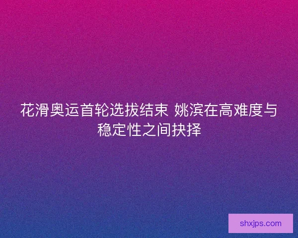 花滑奥运首轮选拔结束 姚滨在高难度与稳定性之间抉择