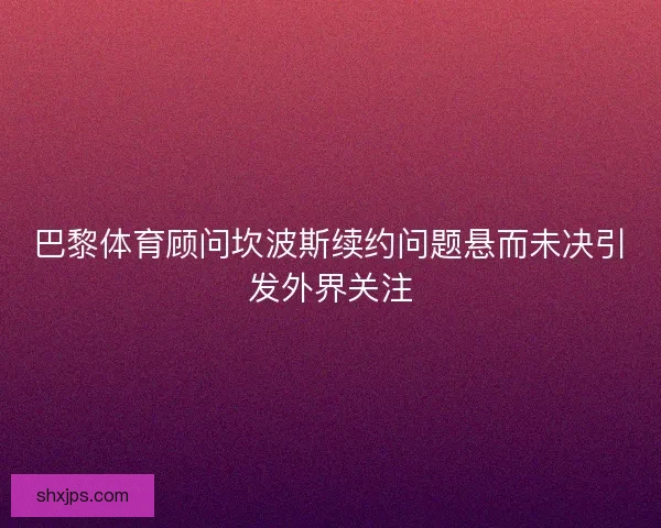 巴黎体育顾问坎波斯续约问题悬而未决引发外界关注