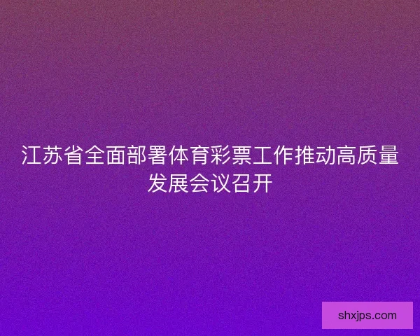 江苏省全面部署体育彩票工作推动高质量发展会议召开