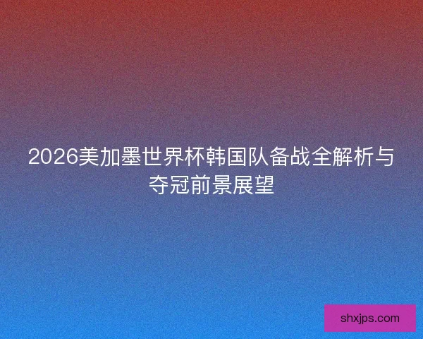 2026美加墨世界杯韩国队备战全解析与夺冠前景展望