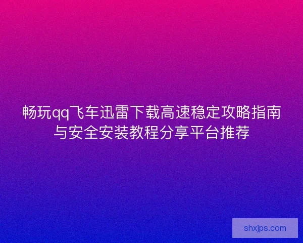 畅玩qq飞车迅雷下载高速稳定攻略指南与安全安装教程分享平台推荐