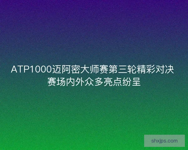ATP1000迈阿密大师赛第三轮精彩对决 赛场内外众多亮点纷呈