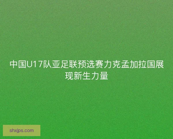 中国U17队亚足联预选赛力克孟加拉国展现新生力量