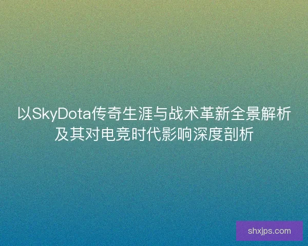 以SkyDota传奇生涯与战术革新全景解析及其对电竞时代影响深度剖析