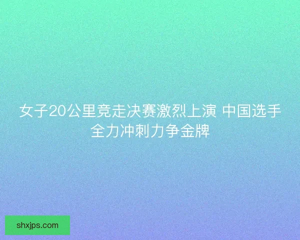 女子20公里竞走决赛激烈上演 中国选手全力冲刺力争金牌