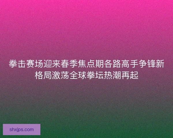 拳击赛场迎来春季焦点期各路高手争锋新格局激荡全球拳坛热潮再起