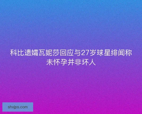 科比遗孀瓦妮莎回应与27岁球星绯闻称未怀孕并非坏人