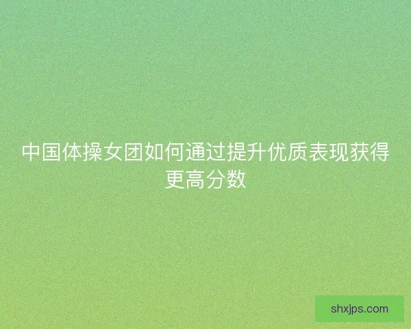 中国体操女团如何通过提升优质表现获得更高分数