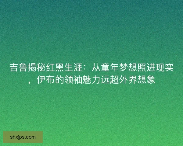 吉鲁揭秘红黑生涯：从童年梦想照进现实，伊布的领袖魅力远超外界想象