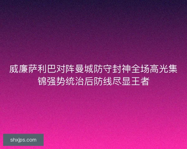 威廉萨利巴对阵曼城防守封神全场高光集锦强势统治后防线尽显王者