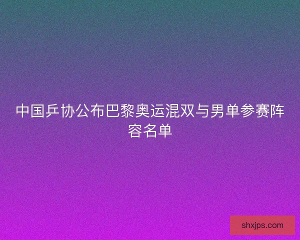 中国乒协公布巴黎奥运混双与男单参赛阵容名单
