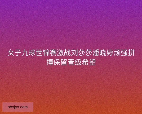 女子九球世锦赛激战刘莎莎潘晓婷顽强拼搏保留晋级希望