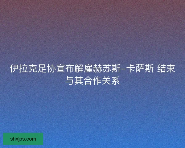伊拉克足协宣布解雇赫苏斯-卡萨斯 结束与其合作关系