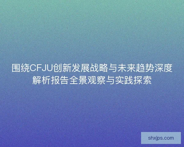 围绕CFJU创新发展战略与未来趋势深度解析报告全景观察与实践探索