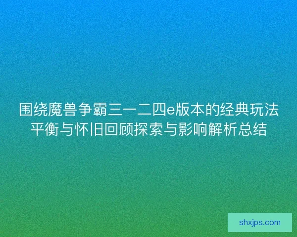 围绕魔兽争霸三一二四e版本的经典玩法平衡与怀旧回顾探索与影响解析总结