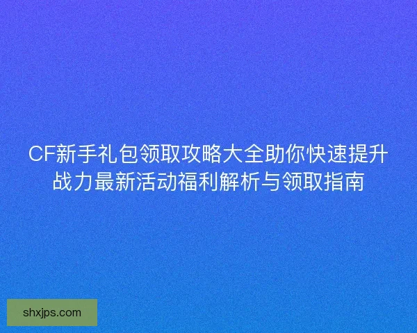 CF新手礼包领取攻略大全助你快速提升战力最新活动福利解析与领取指南