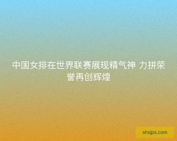 中国女排在世界联赛展现精气神 力拼荣誉再创辉煌