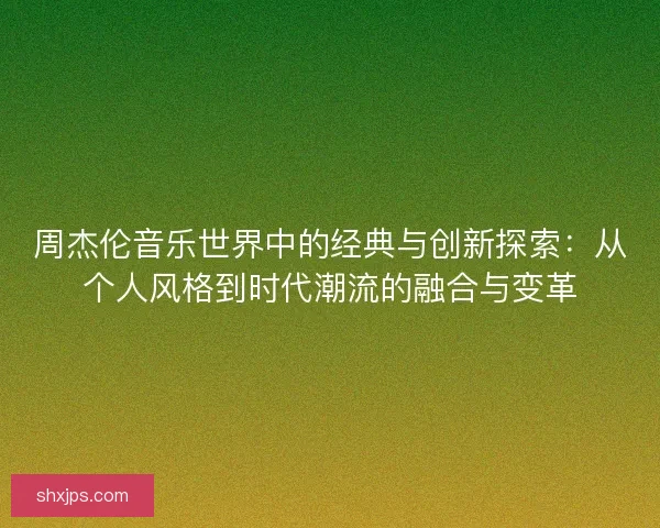 周杰伦音乐世界中的经典与创新探索：从个人风格到时代潮流的融合与变革